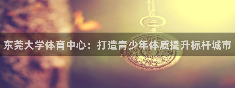 77体育官网：东莞大学体育中心：打造青少年体质提升标杆城市