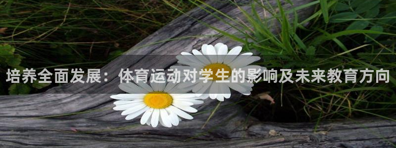 77体育app下载官网：培养全面发展：体育运动对学生的影响及未来教育方向