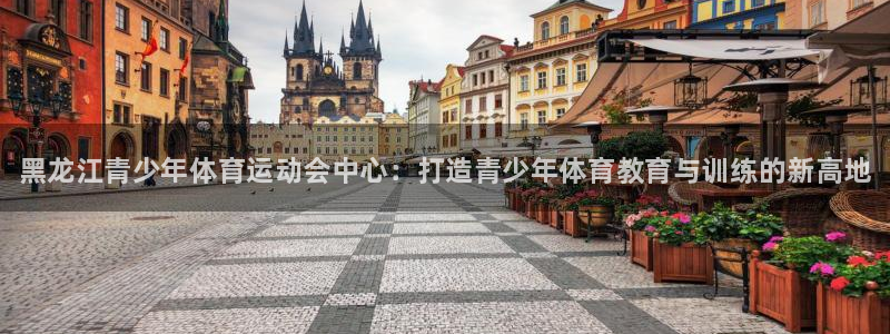 77体育：黑龙江青少年体育运动会中心：打造青少年体育教育与训练的新高地